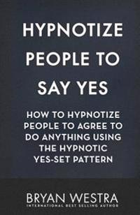 Hypnotize People To Say Yes: How To Hypnotize People To Agree To Do Anything Using The Hypnotic Yes-Set Pattern
