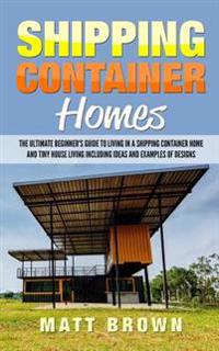 Shipping Container Homes: The Ultimate Beginner's Guide to Living in a Shipping Container Home and Tiny House Living Including Ideas and Example