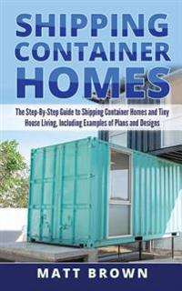 Shipping Container Homes: The Step-By-Step Guide to Shipping Container Homes and Tiny house living, Including Examples of Plans and Designs