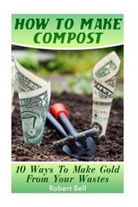 How To Make Compost: 10 Ways To Make Gold From Your Wastes: (Gardening Indoors, Gardening Vegetables, Gardening Books, Gardening Year Round