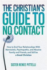The Christian's Guide to No Contact: How to End Your Relationships With Narcissistic, Psychopathic, and Abusive Family and Friends, and Still be a Goo