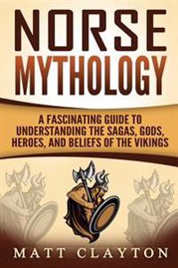 Norse Mythology: A Fascinating Guide to Understanding the Sagas, Gods, Heroes, and Beliefs of the Vikings