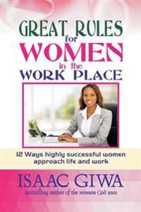 Great Rules For Women In The Workplace: 12 Ways Highly Successful Women Approach Life And Work