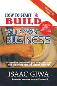 How To Start And Build Your Own Business: Discover How To Start With Your Ideas And Dreams From The Ground Floor And Become Super Rich