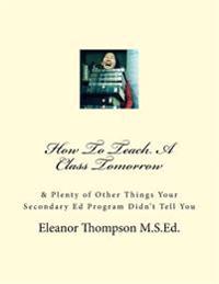 How To Teach A Class Tomorrow: & Plenty of Other Things Your Secondary Ed Program Didn't Tell You