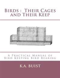 Birds: Their Cages and Their Keep: A Practical Manual of Bird Keeping Bird Rearing