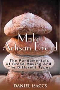 Make Artisan Bread: Bake Homemade Artisan Bread, The Best Bread Recipes, Become A Great Baker. Learn How To Bake Perfect Pizza, Rolls, Lov