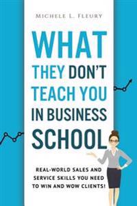 What They Don't Teach You In Business School: Real-World Sales And Service Skills You Need To Win And Wow Clients!
