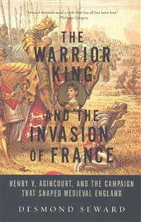 The Warrior King and the Invasion of France - Henry V, Agincourt, and the Campaign that Shaped Medieval England
