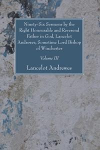 Ninety-Six Sermons by the Right Honourable and Reverend Father in God, Lancelot Andrewes, Sometime Lord Bishop of Winchester, Vol. III