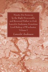 Ninety-Six Sermons by the Right Honourable and Reverend Father in God, Lancelot Andrewes, Sometime Lord Bishop of Winchester, Vol. I
