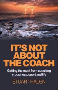 It`s Not About the Coach – Getting the most from coaching in business, sport and life
