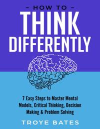 How to Think Differently: 7 Easy Steps to Master Mental Models, Critical Thinking, Decision Making & Problem Solving