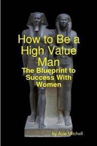 How to Be a High Value Man: The Blueprint to Success With Women