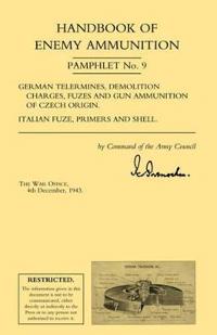 Handbook of Enemy Ammunition: War Office Pamphlet No 9; German Tellermines, Demolition Charges, Fuzes and Gun Ammunition of Czech Origin. Italian Fuze, Primers and Shell