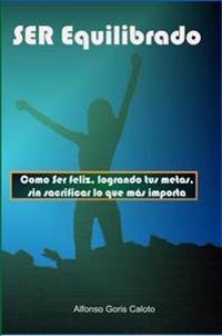 Ser Equilibrado. Como Ser Feliz, Logrando Tus Metas, Sin Sacrificar Lo Que Mas Te Importa