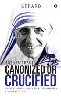 Mother Teresa Canonized or Crucified: Liberate Catholic Church from the Corrupted Kingdom of Vatican