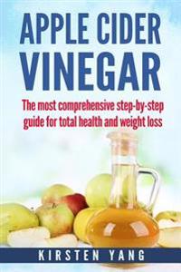 Apple Cider Vinegar: The Most Comprehensive Step by Step Guide for Total Health and Weight Loss (Healthy Recipes, Lose Weight, Beauty Benef