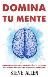 Domina tu mente - Cómo usar el pensamiento crítico, el escepticismo y la lógica para para pensar con claridad y evitar ser manipulado