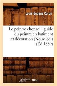 Le Peintre Chez Soi: Guide Du Peintre En Bâtiment Et Décoration (Nouv. Éd.) (Éd.1889)