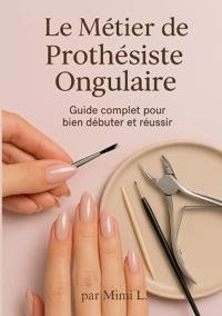 Le métier de Prothésiste Ongulaire: Le Guide Complet pour bien débuter et réussir
