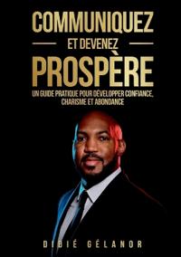 Communiquez et devenez prospère: Le guide pratique pour développer confiance, charisme et abondance