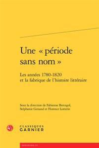 Une Periode Sans Nom: Les Annees 1780-1820 Et La Fabrique de l'Histoire Litteraire