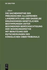 Die Sachenmiethe Des Preußischen Allgemeinen Landrechts Und Der Dasselbe Ergänzenden Gesetzlichen Bestimmungen Unter Besonderer Berücksichtigung Der Wohnungsmiethe Mit Benutzung Der Entscheidungen Des Königlichen Ober-Tribunals