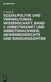 Sozialpolitik Und Verwaltungswissenschaft, Band 1: Arbeitsmarkt Und Arbeitsnachweis. Gewerbegerichte Und Einigungsämter