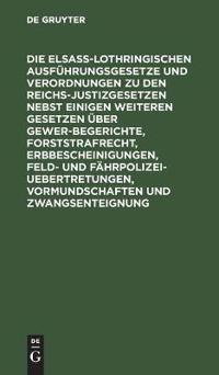 Die Elsaß-Lothringischen Ausführungsgesetze Und Verordnungen Zu Den Reichs-Justizgesetzen Nebst Einigen Weiteren Gesetzen Über Gewerbegerichte, Forststrafrecht, Erbbescheinigungen, Feld- Und Fährpolizei-Uebertretungen, Vormundschaften Und Zwangsenteignung