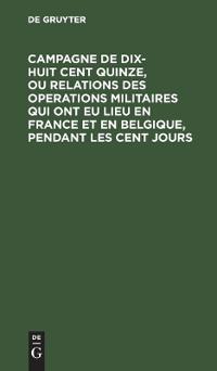 Campagne de Dix-Huit Cent Quinze, Ou Relations Des Operations Militaires Qui Ont Eu Lieu En France Et En Belgique, Pendant Les Cent Jours