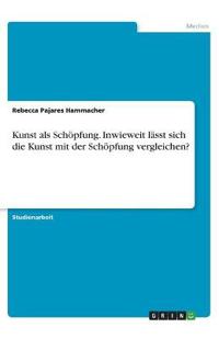 Kunst als Schöpfung. Inwieweit lässt sich die Kunst mit der Schöpfung vergleichen?