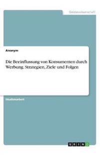 Die Beeinflussung von Konsumenten durch Werbung. Strategien, Ziele und Folgen