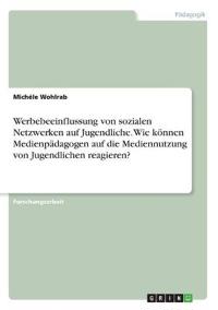 Werbebeeinflussung von sozialen Netzwerken auf Jugendliche. Wie können Medienpädagogen auf die Mediennutzung von Jugendlichen reagieren?