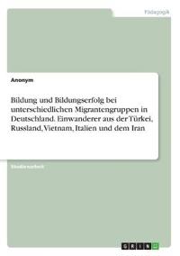 Bildung und Bildungserfolg bei unterschiedlichen Migrantengruppen in Deutschland. Einwanderer aus der Türkei, Russland, Vietnam, Italien und dem Iran