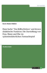 Hans Sachs' "Das Kälberbrüten" und dessen didaktische Funktion. Die Darstellung von Frau, Mann und Ehe im spätmittelalterlichen Fastnachtspiel