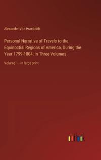 Personal Narrative of Travels to the Equinoctial Regions of America, During the Year 1799-1804; In Three Volumes