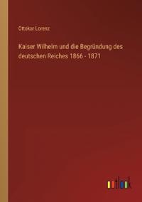 Kaiser Wilhelm und die Begründung des deutschen Reiches 1866 - 1871