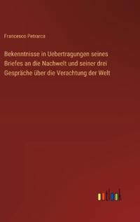 Bekenntnisse in Uebertragungen seines Briefes an die Nachwelt und seiner drei Gespräche über die Verachtung der Welt