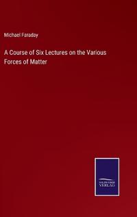 A Course of Six Lectures on the Various Forces of Matter