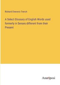 A Select Glossary of English Words used formerly in Senses different from their Present