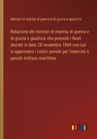 Bokomslag for "Relazione dei ministri di marina, di guerra e di grazia e giustizia che precede i Reali decreti in data 28 novembre 1869 con cui si approvano i codici penale per l'esercito e penale militare marittimo"