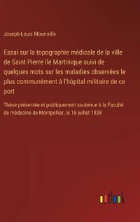 Essai sur la topographie médicale de la ville de Saint-Pierre île Martinique suivi de quelques mots sur les maladies observées le plus communément à l'hôpital militaire de ce port