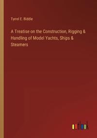 A Treatise on the Construction, Rigging & Handling of Model Yachts, Ships & Steamers