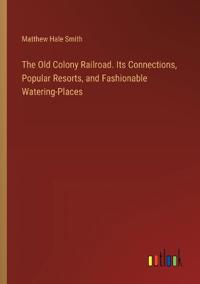 The Old Colony Railroad. Its Connections, Popular Resorts, and Fashionable Watering-Places