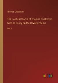 The Poetical Works of Thomas Chatterton. With an Essay on the Rowley Poems