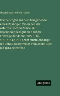 Erinnerungen aus dem Kriegerleben eines 82jährigen Veteranen der österreichischen Armee, mit besonderer Bezugnahme auf die Feldzüge der Jahre 1805, 1809, 1813,1814,1815; nebst einem Anhange die Politik Oesterreichs vom Jahre 1809 bis 1814 betreffend