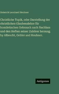 Christliche Topik, oder Darstellung der christlichen Glaubenslehre für homiletischen Gebrauch nach Nachlass und den Heften seiner Zuhörer herausg. by Albrecht, Gebler and Heubner.