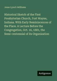 Historical Sketch of the First Presbyterian Church, Fort Wayne, Indiana. With Early Reminiscences of the Place. A Lecture Before the Congregation, Oct. 16, 1881, the Semi-centennial of its Organization