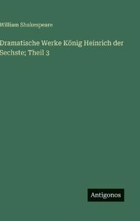 Dramatische Werke König Heinrich der Sechste; Theil 3